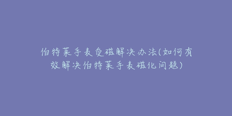 伯特萊手表受磁解決辦法(如何有效解決伯特萊手表磁化問題)