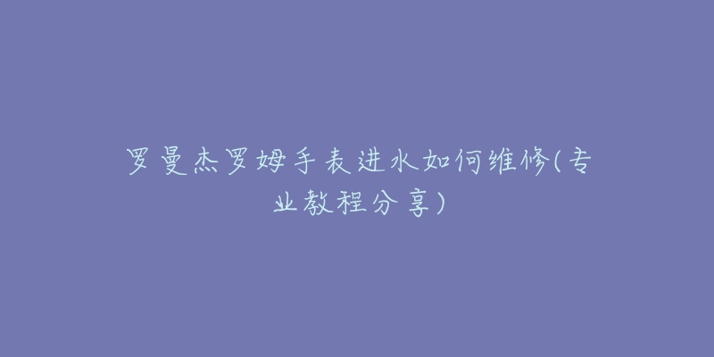 羅曼杰羅姆手表進(jìn)水如何維修(專業(yè)教程分享)