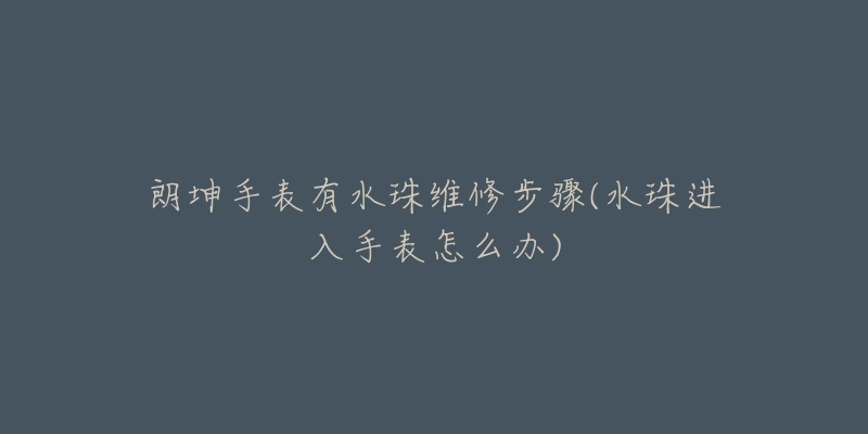 朗坤手表有水珠維修步驟(水珠進入手表怎么辦)