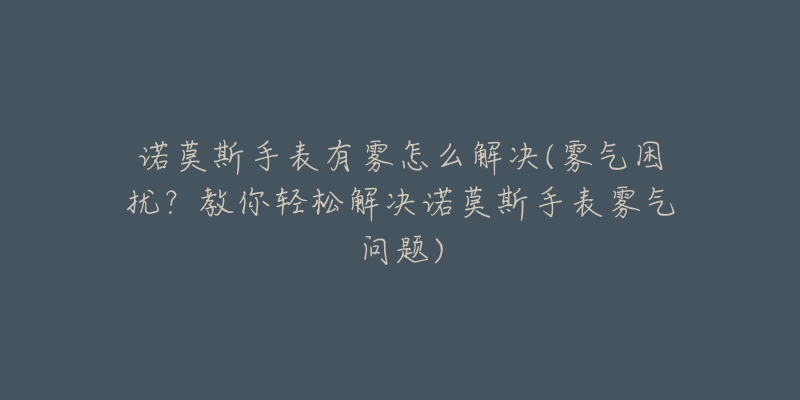 諾莫斯手表有霧怎么解決(霧氣困擾？教你輕松解決諾莫斯手表霧氣問題)