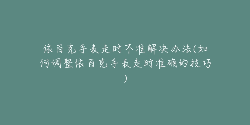 依百克手表走時不準解決辦法(如何調(diào)整依百克手表走時準確的技巧)