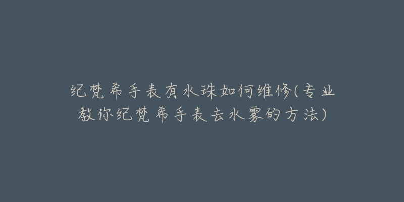 紀梵希手表有水珠如何維修(專業(yè)教你紀梵希手表去水霧的方法)