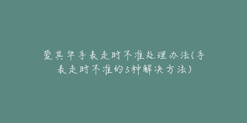 愛(ài)其華手表走時(shí)不準(zhǔn)處理辦法(手表走時(shí)不準(zhǔn)的5種解決方法)