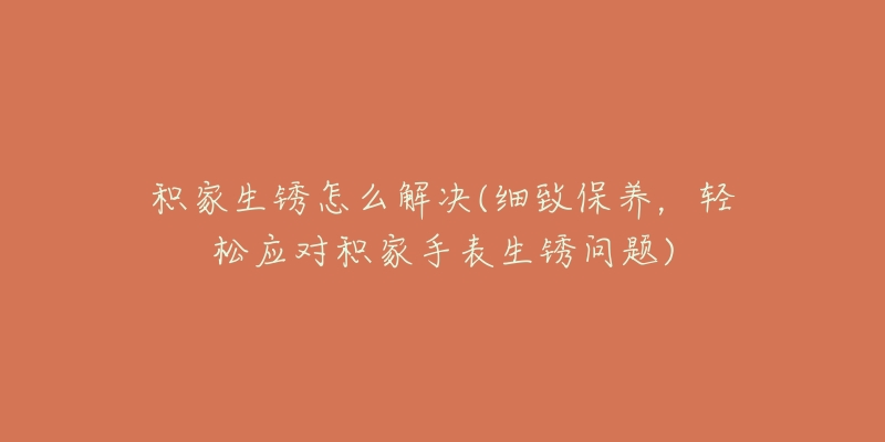 積家生銹怎么解決(細致保養(yǎng)，輕松應(yīng)對積家手表生銹問題)