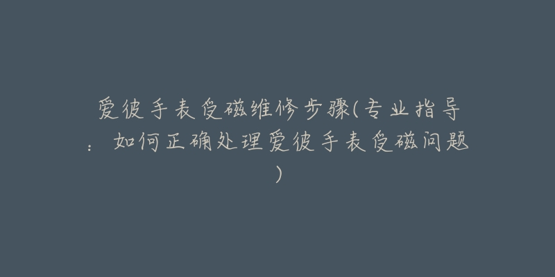 愛彼手表受磁維修步驟(專業(yè)指導(dǎo)：如何正確處理愛彼手表受磁問題)