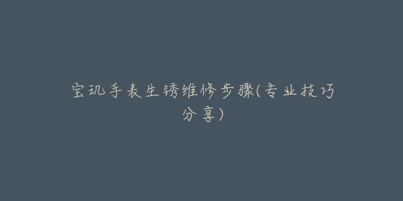 寶璣手表生銹維修步驟(專業(yè)技巧分享)