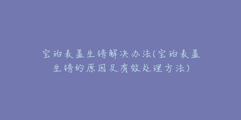 寶珀表蓋生銹解決辦法(寶珀表蓋生銹的原因及有效處理方法)