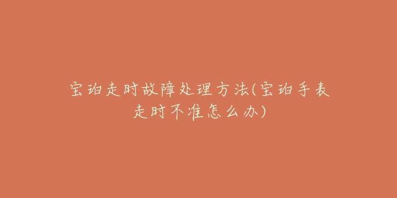 寶珀走時(shí)故障處理方法(寶珀手表走時(shí)不準(zhǔn)怎么辦)