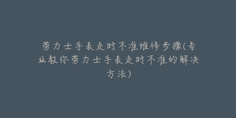 勞力士手表走時(shí)不準(zhǔn)維修步驟(專業(yè)教你勞力士手表走時(shí)不準(zhǔn)的解決方法)