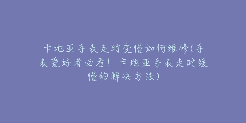 卡地亞手表走時變慢如何維修(手表愛好者必看！卡地亞手表走時緩慢的解決方法)