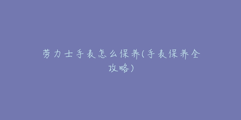 勞力士手表怎么保養(yǎng)(手表保養(yǎng)全攻略)