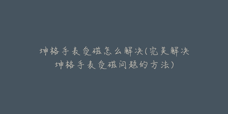 坤格手表受磁怎么解決(完美解決坤格手表受磁問題的方法)