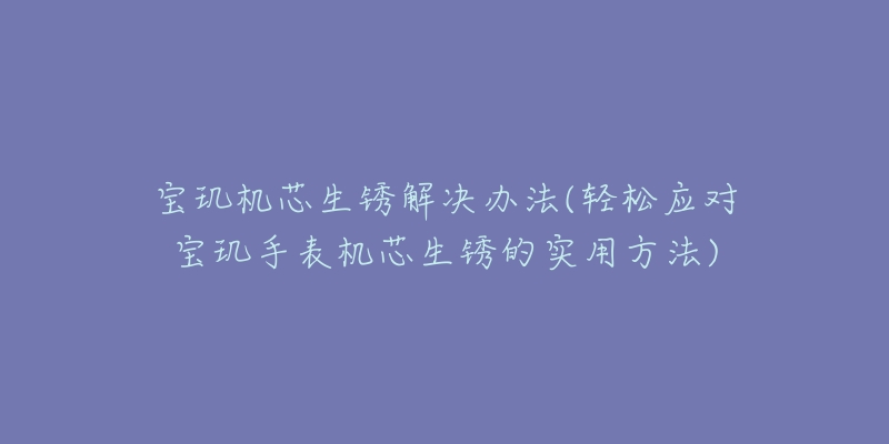 寶璣機(jī)芯生銹解決辦法(輕松應(yīng)對寶璣手表機(jī)芯生銹的實用方法)