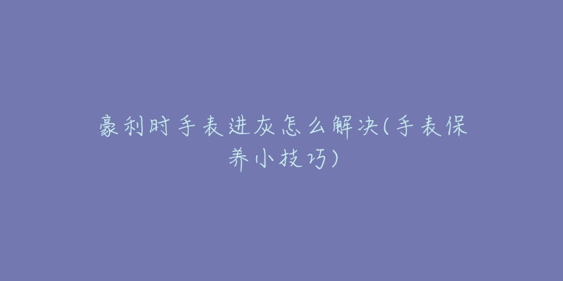 豪利時手表進(jìn)灰怎么解決(手表保養(yǎng)小技巧)