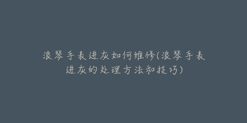 浪琴手表進(jìn)灰如何維修(浪琴手表進(jìn)灰的處理方法和技巧)