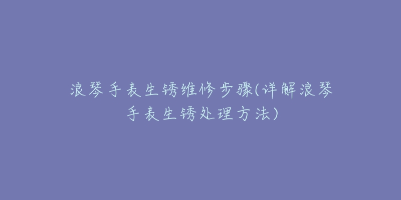 浪琴手表生銹維修步驟(詳解浪琴手表生銹處理方法)