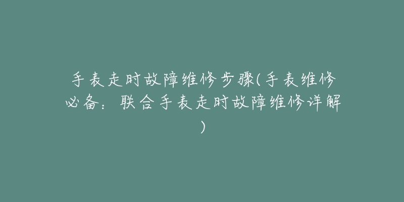 手表走時故障維修步驟(手表維修必備：聯(lián)合手表走時故障維修詳解)