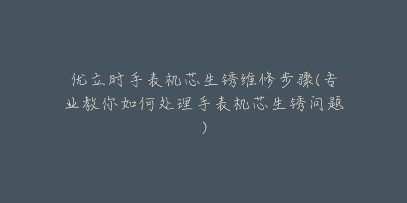 優(yōu)立時(shí)手表機(jī)芯生銹維修步驟(專業(yè)教你如何處理手表機(jī)芯生銹問題)