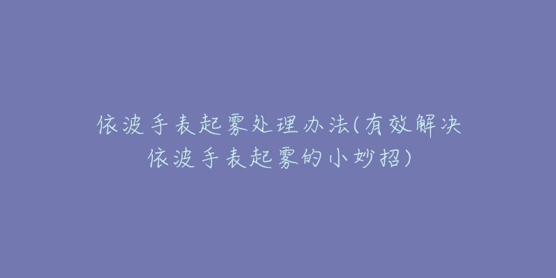 依波手表起霧處理辦法(有效解決依波手表起霧的小妙招)