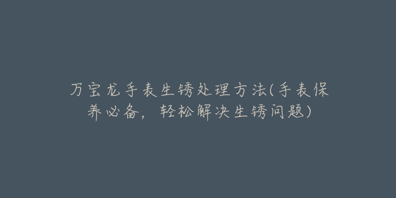 萬寶龍手表生銹處理方法(手表保養(yǎng)必備，輕松解決生銹問題)