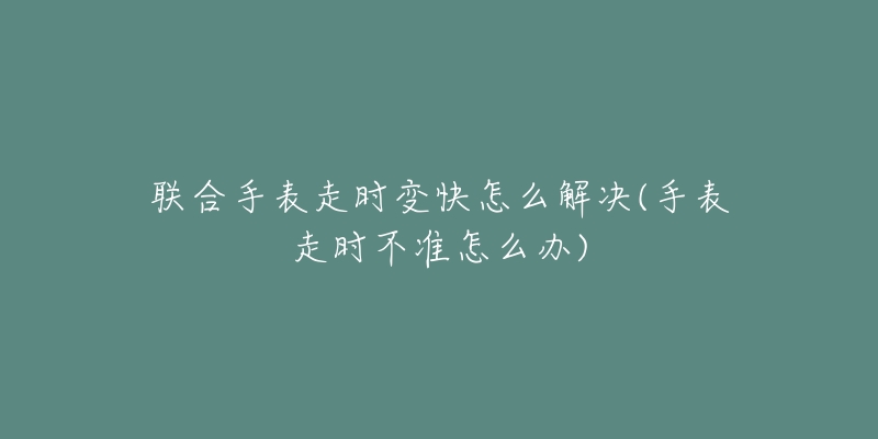 聯(lián)合手表走時(shí)變快怎么解決(手表走時(shí)不準(zhǔn)怎么辦)