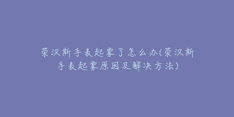 榮漢斯手表起霧了怎么辦(榮漢斯手表起霧原因及解決方法)