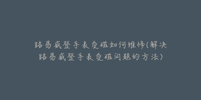 路易威登手表受磁如何維修(解決路易威登手表受磁問題的方法)