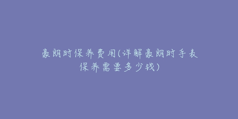 豪朗時(shí)保養(yǎng)費(fèi)用(詳解豪朗時(shí)手表保養(yǎng)需要多少錢(qián))