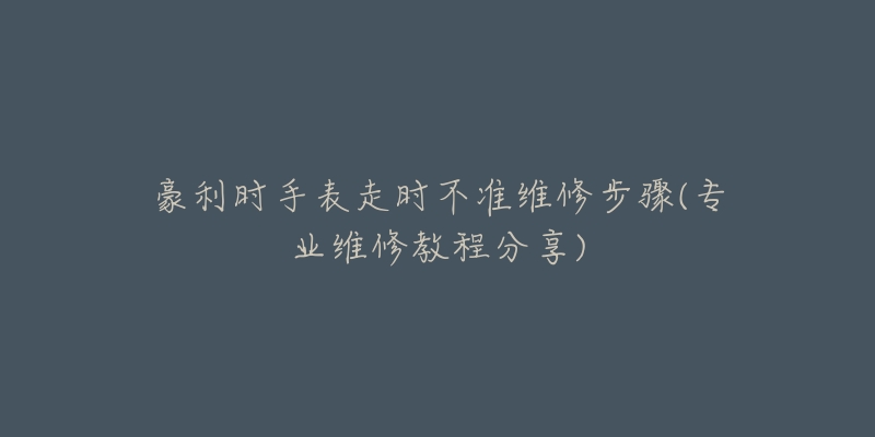 豪利時手表走時不準維修步驟(專業(yè)維修教程分享)