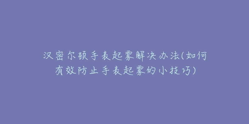 漢密爾頓手表起霧解決辦法(如何有效防止手表起霧的小技巧)