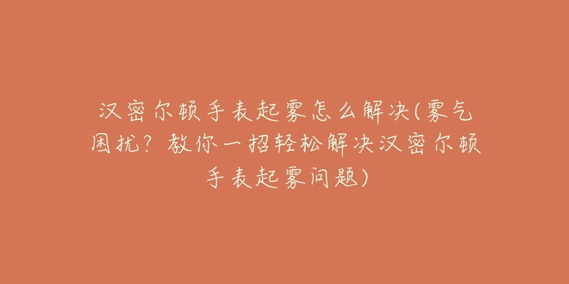 漢密爾頓手表起霧怎么解決(霧氣困擾？教你一招輕松解決漢密爾頓手表起霧問題)