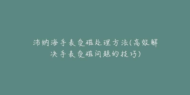 沛納海手表受磁處理方法(高效解決手表受磁問題的技巧)