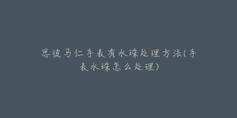 思彼馬仁手表有水珠處理方法(手表水珠怎么處理)