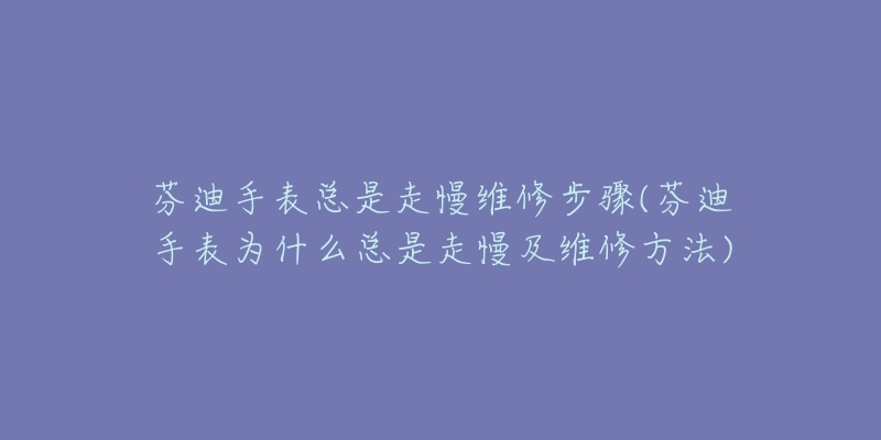 芬迪手表總是走慢維修步驟(芬迪手表為什么總是走慢及維修方法)