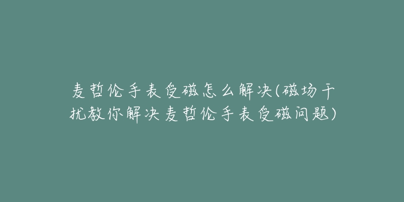 麥哲倫手表受磁怎么解決(磁場干擾教你解決麥哲倫手表受磁問題)