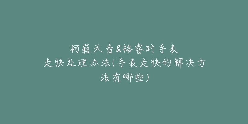 柯籟天音&格睿時手表走快處理辦法(手表走快的解決方法有哪些)