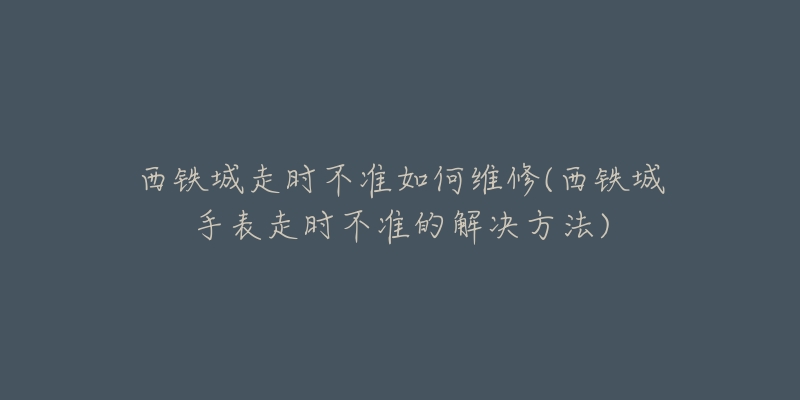 西鐵城走時不準如何維修(西鐵城手表走時不準的解決方法)