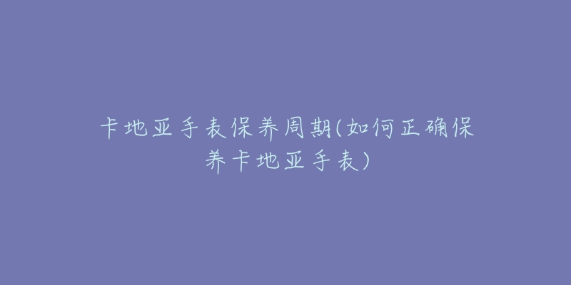 卡地亞手表保養(yǎng)周期(如何正確保養(yǎng)卡地亞手表)