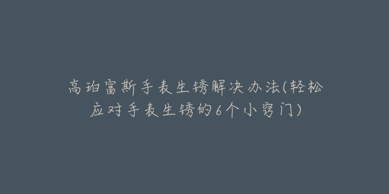 高珀富斯手表生銹解決辦法(輕松應(yīng)對(duì)手表生銹的6個(gè)小竅門)