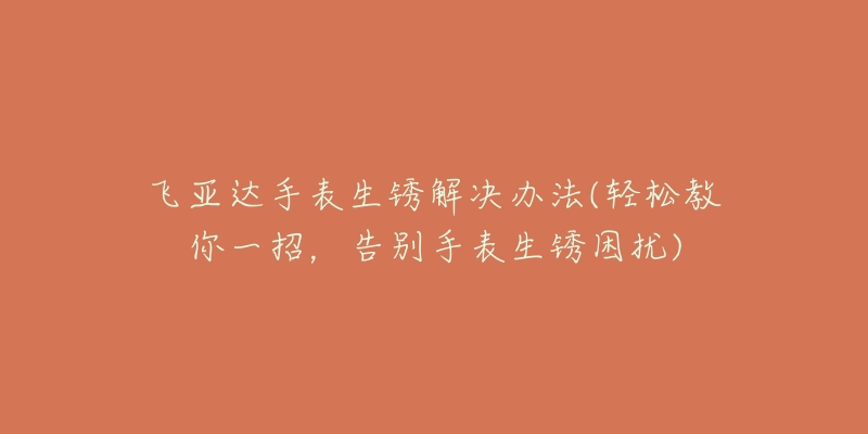 飛亞達手表生銹解決辦法(輕松教你一招，告別手表生銹困擾)