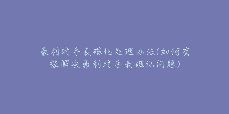 豪利時手表磁化處理辦法(如何有效解決豪利時手表磁化問題)