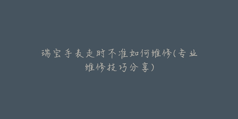 瑞寶手表走時(shí)不準(zhǔn)如何維修(專業(yè)維修技巧分享)