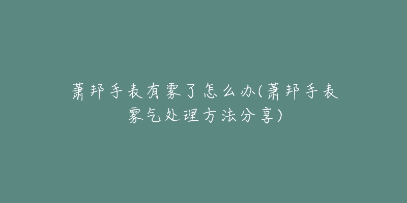 蕭邦手表有霧了怎么辦(蕭邦手表霧氣處理方法分享)