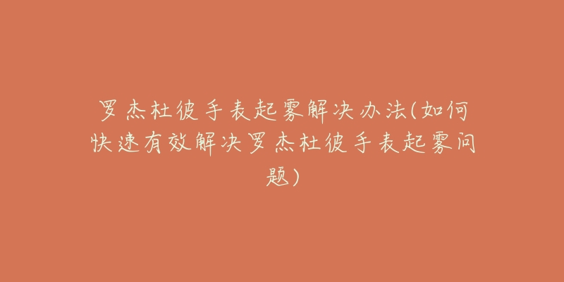 羅杰杜彼手表起霧解決辦法(如何快速有效解決羅杰杜彼手表起霧問題)