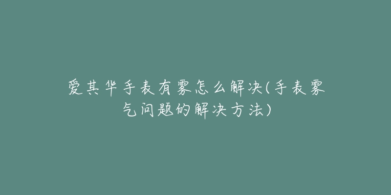 愛其華手表有霧怎么解決(手表霧氣問題的解決方法)