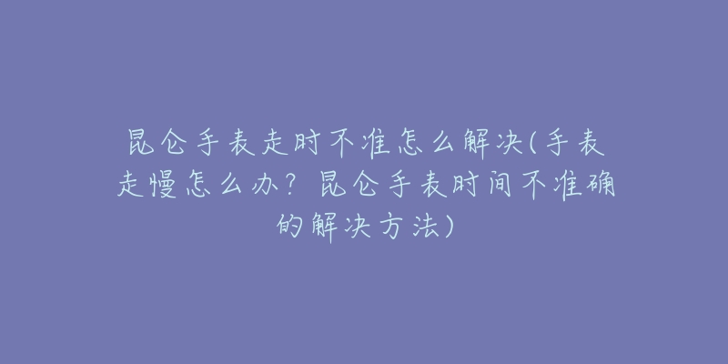 昆侖手表走時(shí)不準(zhǔn)怎么解決(手表走慢怎么辦？昆侖手表時(shí)間不準(zhǔn)確的解決方法)