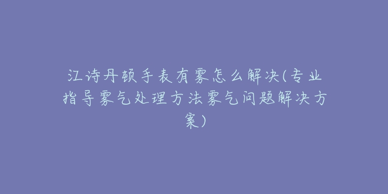 江詩丹頓手表有霧怎么解決(專業(yè)指導(dǎo)霧氣處理方法霧氣問題解決方案)