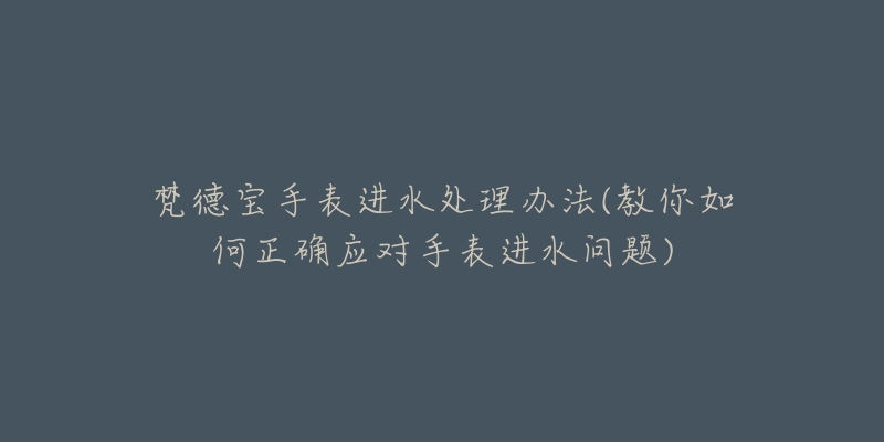 梵德寶手表進水處理辦法(教你如何正確應對手表進水問題)