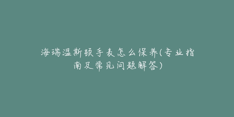 海瑞溫斯頓手表怎么保養(yǎng)(專業(yè)指南及常見問題解答)