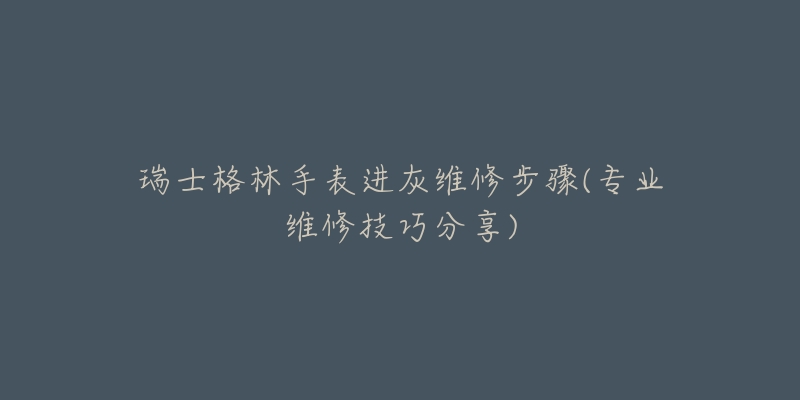 瑞士格林手表進灰維修步驟(專業(yè)維修技巧分享)